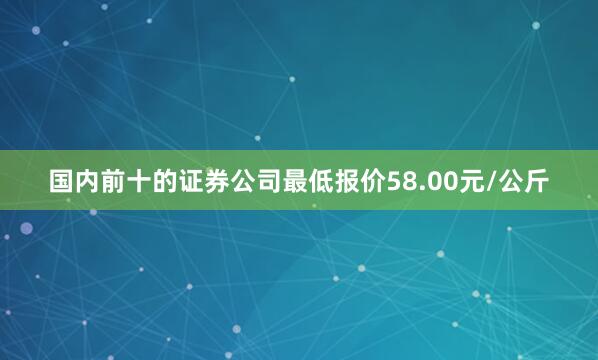 国内前十的证券公司最低报价58.00元/公斤