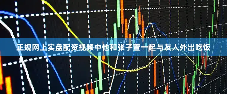 正规网上实盘配资视频中他和张子萱一起与友人外出吃饭
