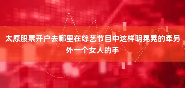 太原股票开户去哪里在综艺节目中这样明晃晃的牵另外一个女人的手