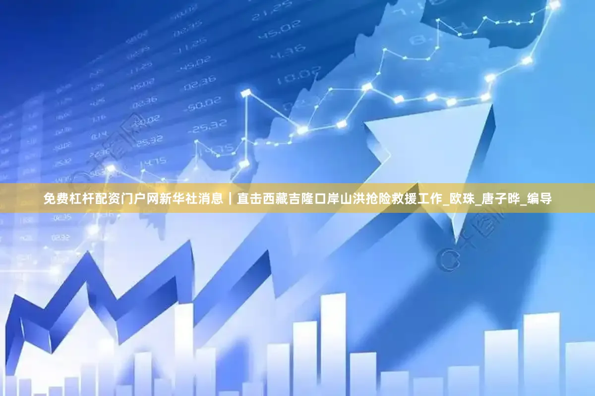 免费杠杆配资门户网新华社消息｜直击西藏吉隆口岸山洪抢险救援工作_欧珠_唐子晔_编导