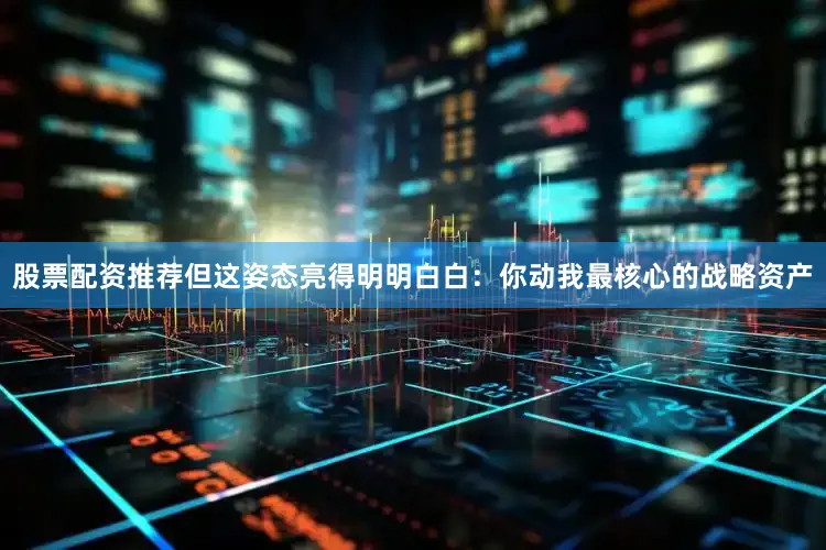 股票配资推荐但这姿态亮得明明白白：你动我最核心的战略资产