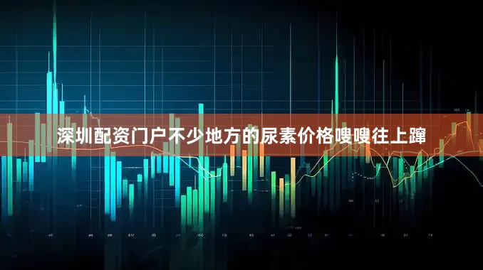 深圳配资门户不少地方的尿素价格嗖嗖往上蹿