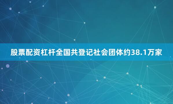 股票配资杠杆全国共登记社会团体约38.1万家