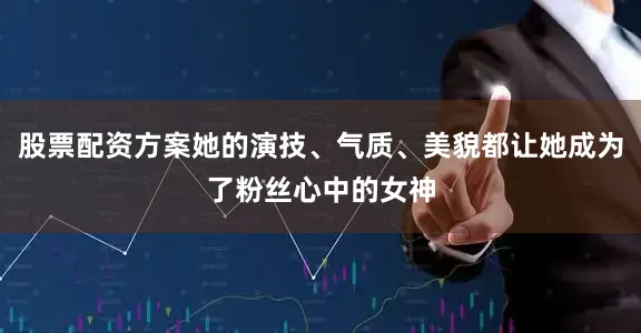 股票配资方案她的演技、气质、美貌都让她成为了粉丝心中的女神