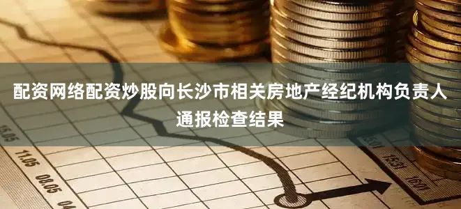 配资网络配资炒股向长沙市相关房地产经纪机构负责人通报检查结果