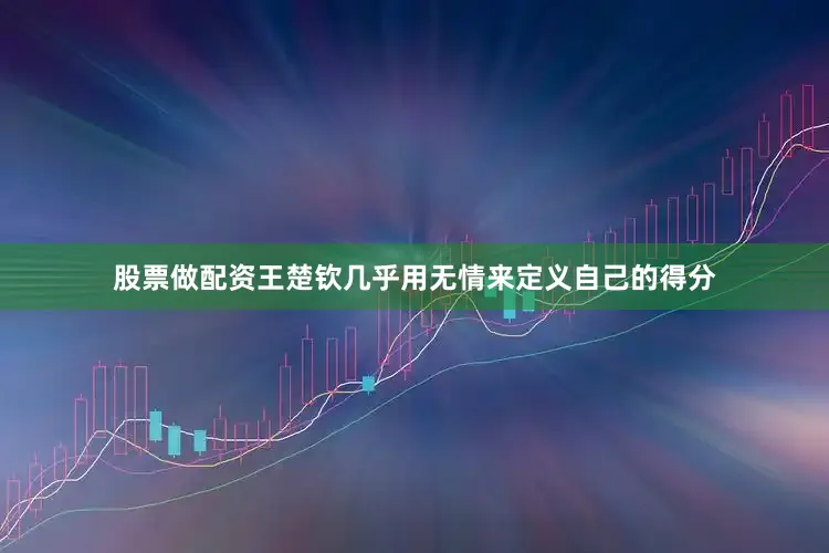 股票做配资王楚钦几乎用无情来定义自己的得分