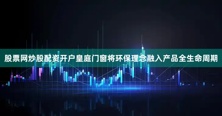 股票网炒股配资开户皇庭门窗将环保理念融入产品全生命周期