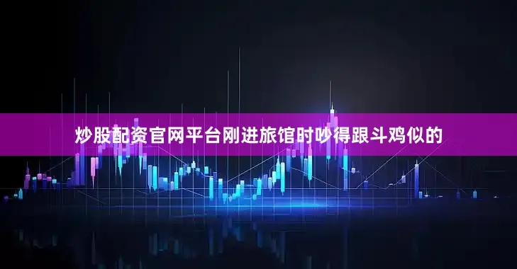 炒股配资官网平台刚进旅馆时吵得跟斗鸡似的