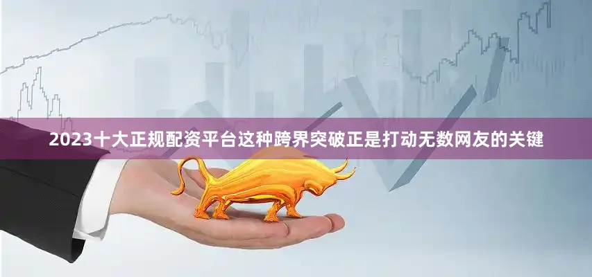 2023十大正规配资平台这种跨界突破正是打动无数网友的关键