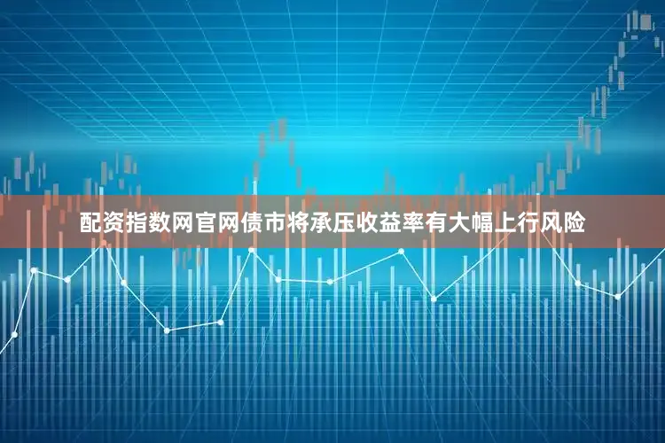 配资指数网官网债市将承压收益率有大幅上行风险