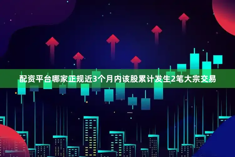 配资平台哪家正规近3个月内该股累计发生2笔大宗交易