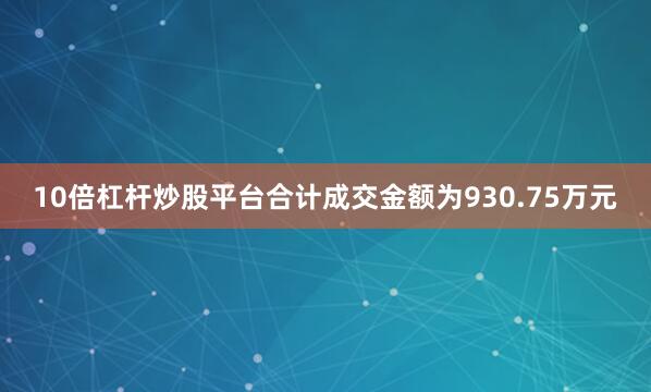 10倍杠杆炒股平台合计成交金额为930.75万元